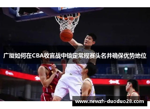 广厦如何在CBA收官战中锁定常规赛头名并确保优势地位 广厦如何在CBA收官战中锁定常规赛头名并确保优势地位