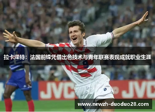 拉卡泽特:法国前锋凭借出色技术与青年联赛表现成就职业生涯 拉卡泽特:法国前锋凭借出色技术与青年联赛表现成就职业生涯