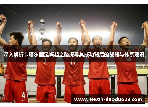 深入解析卡塔尔国足崛起之路探寻其成功背后的战略与体系建设