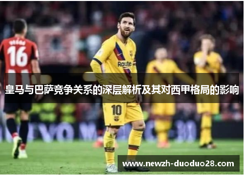 皇马与巴萨竞争关系的深层解析及其对西甲格局的影响 皇马与巴萨竞争关系的深层解析及其对西甲格局的影响
