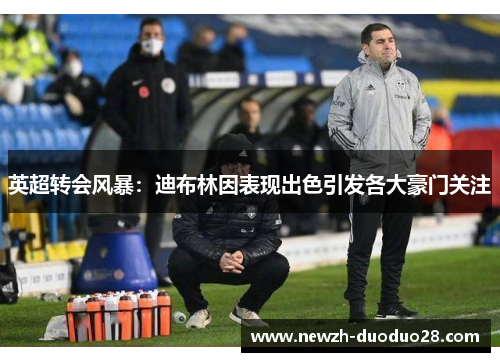 英超转会风暴：迪布林因表现出色引发各大豪门关注