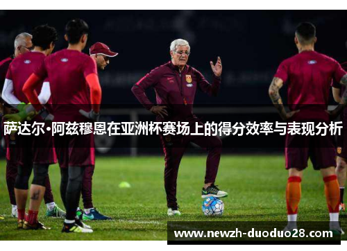 萨达尔·阿兹穆恩在亚洲杯赛场上的得分效率与表现分析