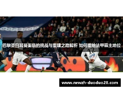 巴黎圣日耳曼面临的挑战与重建之路解析 如何重拾法甲霸主地位 巴黎圣日耳曼面临的挑战与重建之路解析 如何重拾法甲霸主地位