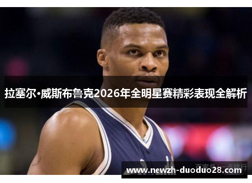 拉塞尔·威斯布鲁克2026年全明星赛精彩表现全解析