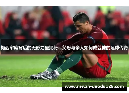 梅西家庭背后的无形力量揭秘：父母与亲人如何成就他的足球传奇