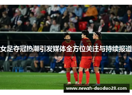 女足夺冠热潮引发媒体全方位关注与持续报道 女足夺冠热潮引发媒体全方位关注与持续报道
