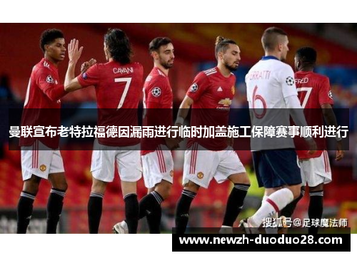 曼联宣布老特拉福德因漏雨进行临时加盖施工保障赛事顺利进行 曼联宣布老特拉福德因漏雨进行临时加盖施工保障赛事顺利进行