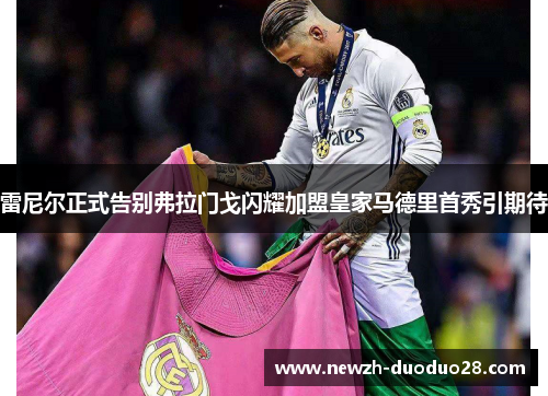 雷尼尔正式告别弗拉门戈闪耀加盟皇家马德里首秀引期待 雷尼尔正式告别弗拉门戈闪耀加盟皇家马德里首秀引期待