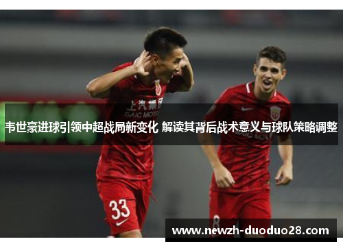韦世豪进球引领中超战局新变化 解读其背后战术意义与球队策略调整 韦世豪进球引领中超战局新变化 解读其背后战术意义与球队策略调整